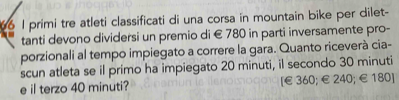 primi tre atleti classificati di una corsa in mountain bike per dilet- 
tanti devono dividersi un premio di € 780 in parti inversamente pro- 
porzionali al tempo impiegato a correre la gara. Quanto riceverà cia- 
scun atleta se il primo ha impiegato 20 minuti, il secondo 30 minuti
e il terzo 40 minuti? [ € 360; € 240; € 180 ]