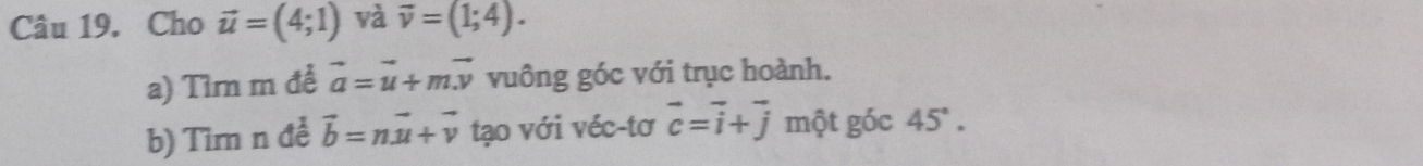 Cho vector u=(4;1) và vector v=(1;4). 
a) Tìm m để vector a=vector u+mvector v vuông góc với trục hoành. 
b) Tìm n đề vector b=nvector u+vector v tạo với véc-tơ vector c=vector i+vector j một góc 45°.