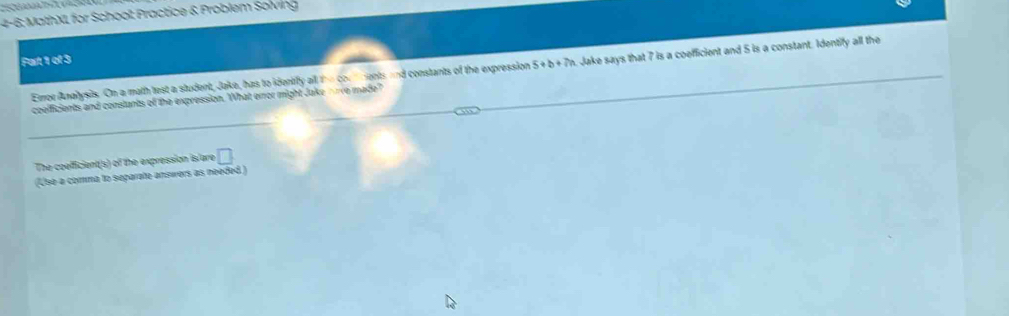 4-6; MathXL for School Practice & Problem Solving 
Fart 1 of 3 
coelficients and constants of the expression. What error might Jake nrve made? . Jake says that 7 is a coefficient and 5 is a constant. Identify all the 
Emor Analysis. On a math test a student, Jake, has to identify all the con ments and constants of the expression 5+b+7n
The coefficient(s) of the expression is are □ 
(Usé a comma to separate answers as needed )