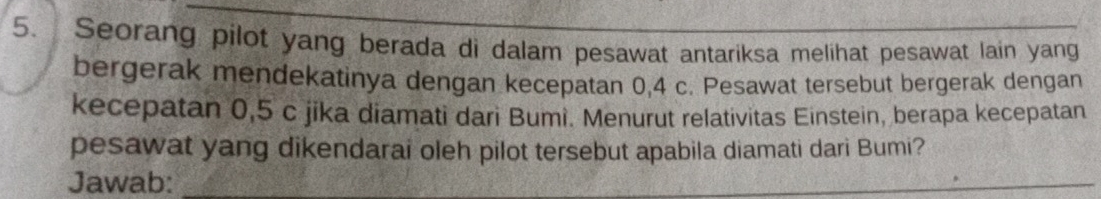 Seorang pilot yang berada di dalam pesawat antariksa melihat pesawat lain yang 
bergerak mendekatinya dengan kecepatan 0,4 c. Pesawat tersebut bergerak dengan 
kecepatan 0,5 c jika diamati dari Bumi. Menurut relativitas Einstein, berapa kecepatan 
pesawat yang dikendarai oleh pilot tersebut apabila diamati dari Bumi? 
Jawab:_