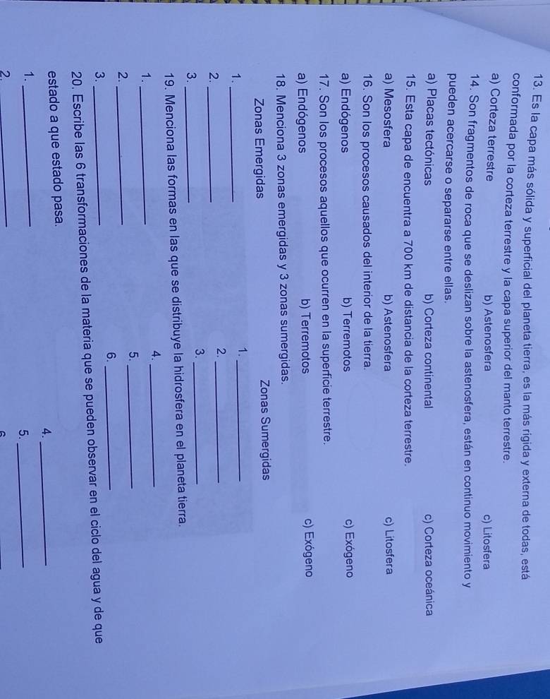 Es la capa más sólida y superficial del planeta tierra, es la más rigida y externa de todas, está
conformada por la corteza terrestre y la capa superior del manto terrestre.
a) Corteza terrestre b) Astenosfera c) Litosfera
14. Son fragmentos de roca que se deslizan sobre la astenosfera, están en continuo movimiento y
pueden acercarse o separarse entre ellas.
a) Placas tectónicas b) Corteza continental c) Corteza oceánica
15. Esta capa de encuentra a 700 km de distancia de la corteza terrestre.
a) Mesosfera b) Astenosfera c) Litosfera
16. Son los procesos causados del interior de la tierra.
a) Endógenos b) Terremotos c) Exógeno
17. Son los procesos aquellos que ocurren en la superficie terrestre.
a) Endógenos b) Terremotos c) Exógeno
18. Menciona 3 zonas emergidas y 3 zonas sumergidas.
Zonas Emergidas Zonas Sumergidas
1._
1._
2._
2._
3._
3._
19. Menciona las formas en las que se distribuye la hidrosfera en el planeta tierra.
4._
1._
5._
2._
6._
3._
20. Escribe las 6 transformaciones de la materia que se pueden observar en el ciclo del agua y de que
estado a que estado pasa.
4._
1._
5._
2._
A