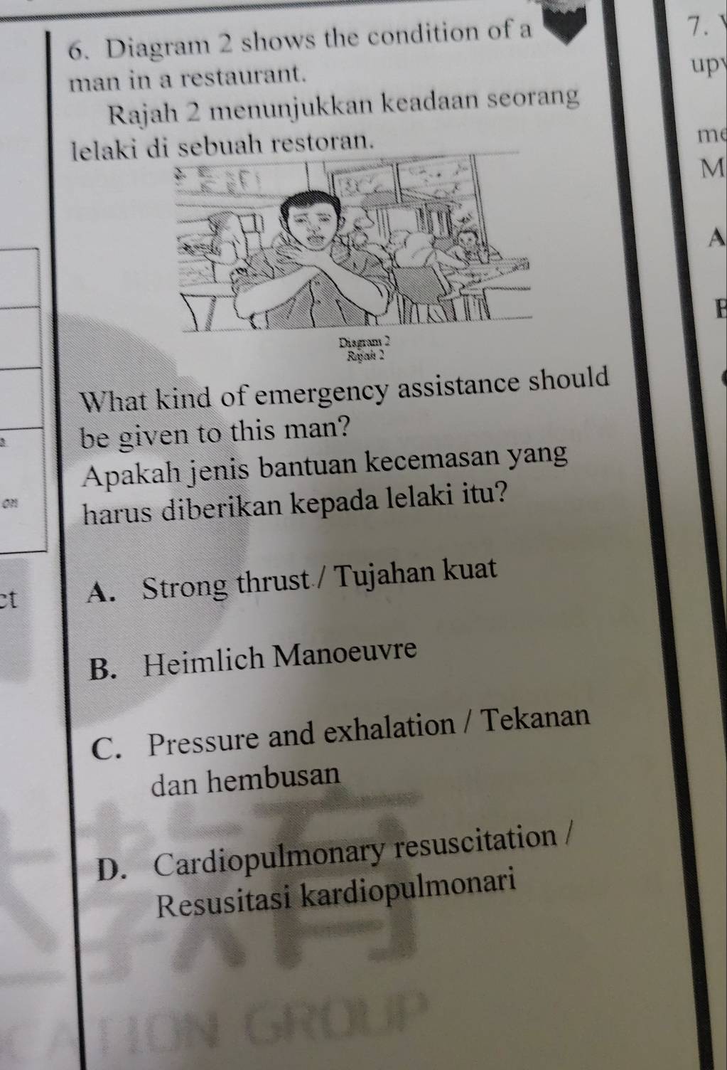 Diagram 2 shows the condition of a
7. 
man in a restaurant.
up
Rajah 2 menunjukkan keadaan seorang
lelaki sebuah restoran.
me
M
A
F
Disgram 2
Reyah 2
What kind of emergency assistance should
be given to this man?
Apakah jenis bantuan kecemasan yang
0
harus diberikan kepada lelaki itu?
et A. Strong thrust / Tujahan kuat
B. Heimlich Manoeuvre
C. Pressure and exhalation / Tekanan
dan hembusan
D. Cardiopulmonary resuscitation 
Resusitasi kardiopulmonari