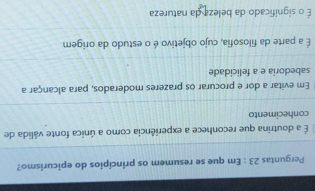 Perguntas 23 : Em que se resumem os princípios do epicurismo?
É a doutrina que reconhece a experiência como a única fonte válida de
conhecimento
Em evitar a dor e procurar os prazeres moderados, para alcançar a
sabedoria e a felicidade
É a parte da filosofia, cujo objetivo é o estudo da origem
É o significado da beleza da natureza