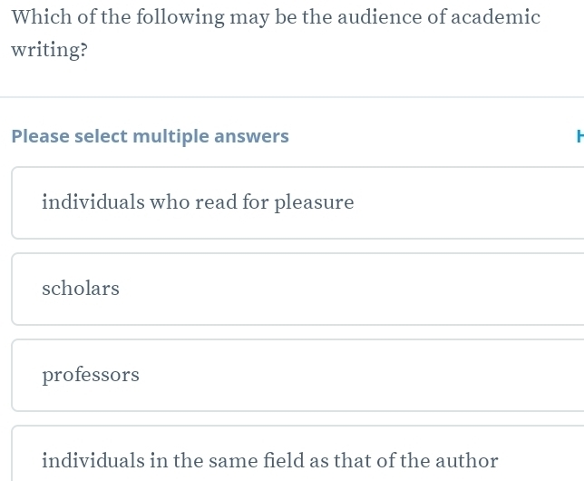 Which of the following may be the audience of academic
writing?
Please select multiple answers
individuals who read for pleasure
scholars
professors
individuals in the same field as that of the author