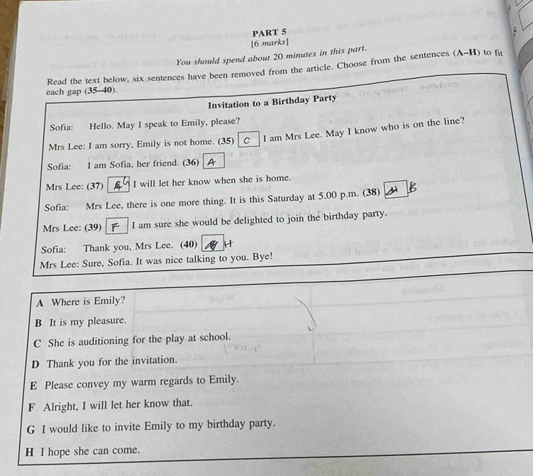 You should spend about 20 minutes in this part.
Read the text below, six sentences have been removed from the article. Choose from the sentences (A-H) to fit
each gap (35-40).
Invitation to a Birthday Party
Sofia: Hello. May I speak to Emily, please?
Mrs Lee: I am sorry, Emily is not home. (35) C I am Mrs Lee. May I know who is on the line?
Sofia: I am Sofia, her friend. (36) I A
Mrs Lee: (37) I will let her know when she is home.
Sofia: Mrs Lee, there is one more thing. It is this Saturday at 5.00 p.m. (38)
Mrs Lee: (39) I am sure she would be delighted to join the birthday party.
Sofia: Thank you, Mrs Lee. (40) H
Mrs Lee: Sure, Sofia. It was nice talking to you. Bye!
A Where is Emily?
B It is my pleasure.
C She is auditioning for the play at school.
D Thank you for the invitation.
E Please convey my warm regards to Emily.
F Alright, I will let her know that.
G I would like to invite Emily to my birthday party.
H I hope she can come.