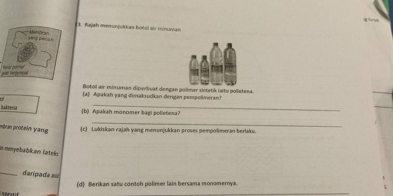 ig lurus 
3. Rajah menunjukkan botol air minuman 
R 
getah bergumpal 
Botol air minuman diperbuat dengan polimer sintetik iaitu polietena. 
(a) Apakah yang dimaksudkan dengan pempolimeran? 
_ 
tif 
bakteria (b) Apakah monomer bagi polietena? 
_ 
mbran protein yang 
(c) Lukiskan rajah yang menunjukkan proses pempolimeran berlaku. 
in menyebabkan lateks 
_daripada asid 
(d) Berikan satu contoh polimer lain bersama monomernya. 
negatif