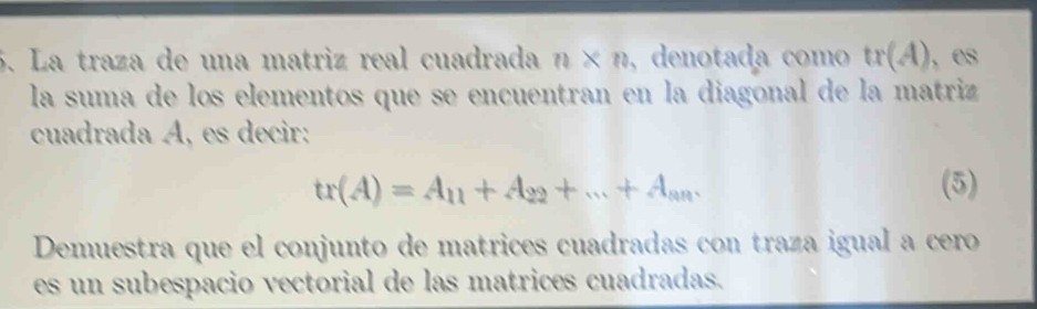 La traza de una matriz real cuadrada n* n ,denotada como tr(A) , es 
la suma de los elementos que se encuentran en la diagonal de la matriz 
cuadrada Á, es decir:
tr(A)=A_11+A_22+...+A_nm. (5) 
Demuestra que el conjunto de matrices cuadradas con traza igual a cero 
es un subespacio vectorial de las matrices cuadradas.