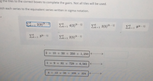 the tiles to the correct boxes to complete the pairs. Not all tiles will be used.
tch each series to the equivalent series written in sigma notation.
sumlimits _(k=1)^52(9)^(k-1) sumlimits _(k=1)^54(3)^(k-1) sumlimits _(k=1)^53(5)^(k-1) sumlimits _(k=1)^5g^((k-1))
sumlimits _(k=1)^53^((k-1)) sumlimits _(k=1)^52(5)^(k-1)
2+10+50+250+1,250
1+9+81+729+6,561
4+12+36+108+324
