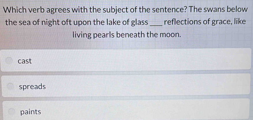 Which verb agrees with the subject of the sentence? The swans below
the sea of night oft upon the lake of glass _reflections of grace, like
living pearls beneath the moon.
cast
spreads
paints