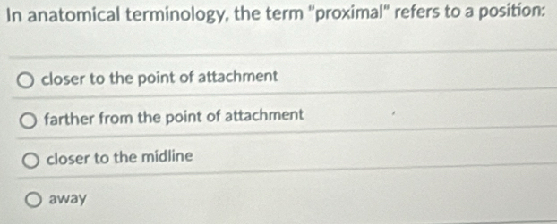 In anatomical terminology, the term "proximal" refers to a position:
closer to the point of attachment
farther from the point of attachment
closer to the midline
away