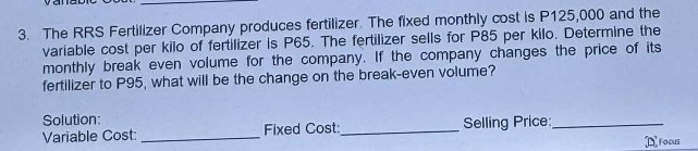 The RRS Fertilizer Company produces fertilizer. The fixed monthly cost is P125,000 and the 
variable cost per kilo of fertilizer is P65. The fertilizer sells for P85 per kilo. Determine the 
monthly break even volume for the company. If the company changes the price of its 
fertilizer to P95, what will be the change on the break-even volume? 
Solution: 
Variable Cost:_ Fixed Cost:_ Selling Price:_ 
D roous