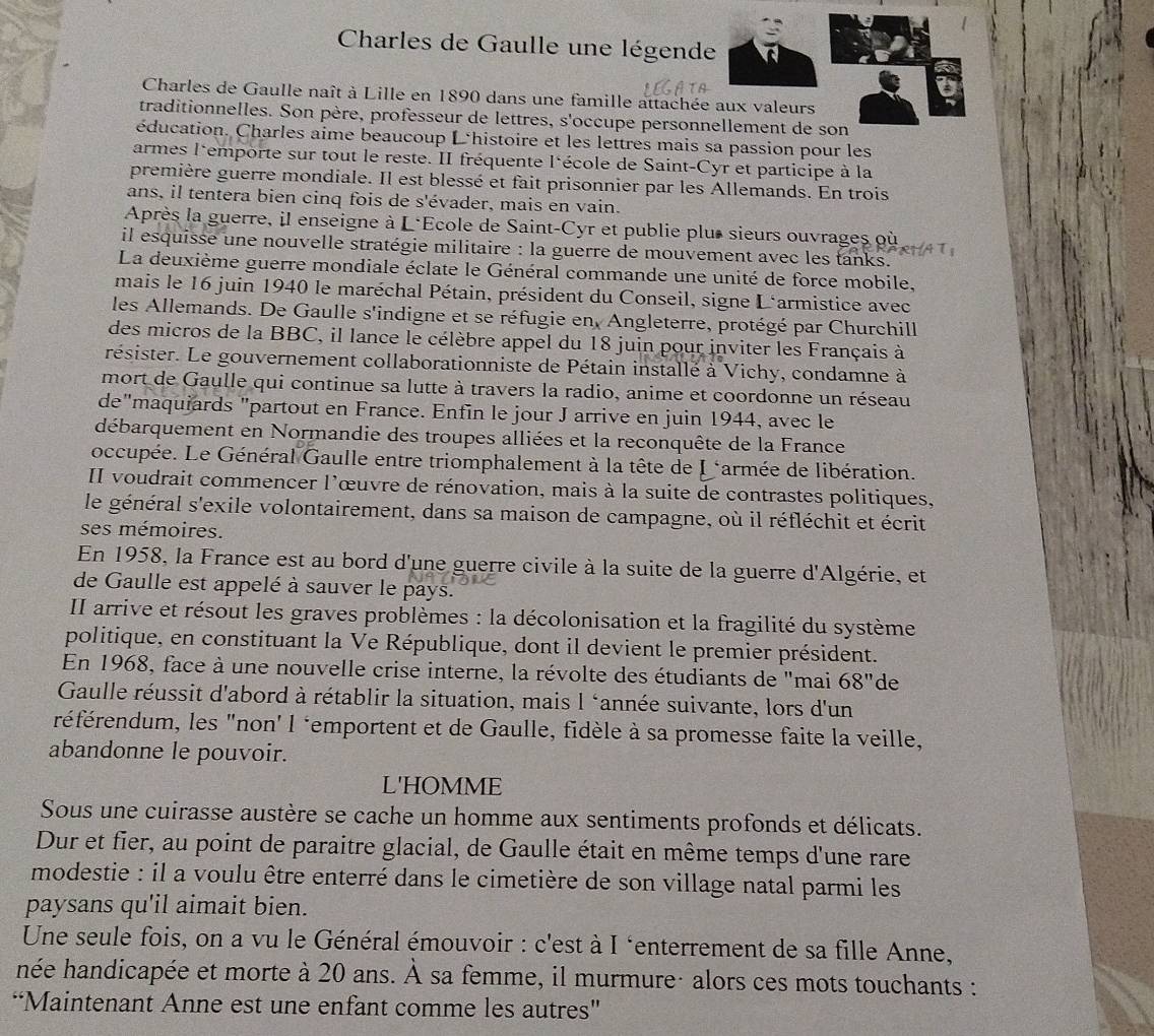 Charles de Gaulle une légende
Charles de Gaulle naît à Lille en 1890 dans une famille attachée aux valeurs
traditionnelles. Son père, professeur de lettres, s'occupe personnellement de son
éducation. Charles aime beaucoup L'histoire et les lettres mais sa passion pour les
armes l'emporte sur tout le reste. II fréquente l'école de Saint-Cyr et participe à la
première guerre mondiale. Il est blessé et fait prisonnier par les Allemands. En trois
ans, il tentera bien cinq fois de s'évader, mais en vain.
Après la guerre, il enseigne à L*Ecole de Saint-Cyr et publie plus sieurs ouvrages où
il esquisse une nouvelle stratégie militaire : la guerre de mouvement avec les tanks.
La deuxième guerre mondiale éclate le Général commande une unité de force mobile,
mais le 16 juin 1940 le maréchal Pétain, président du Conseil, signe L'armistice avec
les Allemands. De Gaulle s'indigne et se réfugie en, Angleterre, protégé par Churchill
des micros de la BBC, il lance le célèbre appel du 18 juin pour inviter les Français à
résister. Le gouvernement collaborationniste de Pétain installé à Vichy, condamne à
mort de Gaulle qui continue sa lutte à travers la radio, anime et coordonne un réseau
de"maquiards "partout en France. Enfin le jour J arrive en juin 1944, avec le
débarquement en Normandie des troupes alliées et la reconquête de la France
occupée. Le Général Gaulle entre triomphalement à la tête de I ‘armée de libération.
II voudrait commencer l'œuvre de rénovation, mais à la suite de contrastes politiques,
le général s'exile volontairement, dans sa maison de campagne, où il réfléchit et écrit
ses mémoires.
En 1958, la France est au bord d'une guerre civile à la suite de la guerre d'Algérie, et
de Gaulle est appelé à sauver le pays.
II arrive et résout les graves problèmes : la décolonisation et la fragilité du système
politique, en constituant la Ve République, dont il devient le premier président.
En 1968, face à une nouvelle crise interne, la révolte des étudiants de "mai 68'' de
Gaulle réussit d'abord à rétablir la situation, mais l ‘année suivante, lors d'un
référendum, les "non' l ‘emportent et de Gaulle, fidèle à sa promesse faite la veille,
abandonne le pouvoir.
L'HOMME
Sous une cuirasse austère se cache un homme aux sentiments profonds et délicats.
Dur et fier, au point de paraitre glacial, de Gaulle était en même temps d'une rare
modestie : il a voulu être enterré dans le cimetière de son village natal parmi les
paysans qu'il aimait bien.
Une seule fois, on a vu le Général émouvoir : c'est à I ‘enterrement de sa fille Anne,
née handicapée et morte à 20 ans. À sa femme, il murmure· alors ces mots touchants :
“Maintenant Anne est une enfant comme les autres"