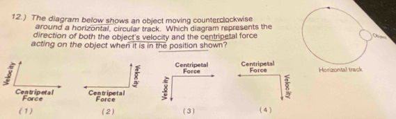 12.) The diagram below shows an object moving counterclockwise
around a horizontal, circular track. Which diagram represents the
direction of both the object's velocity and the centripetal force
acting on the object when it is in the position shown?
Centripetal Force
3 Horizontal track
8
(1) (2) ( 3 ) (4 )