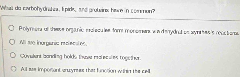 What do carbohydrates, lipids, and proteins have in common?
Polymers of these organic molecules form monomers via dehydration synthesis reactions.
All are inorganic molecules.
Covalent bonding holds these molecules together.
All are important enzymes that function within the cell.