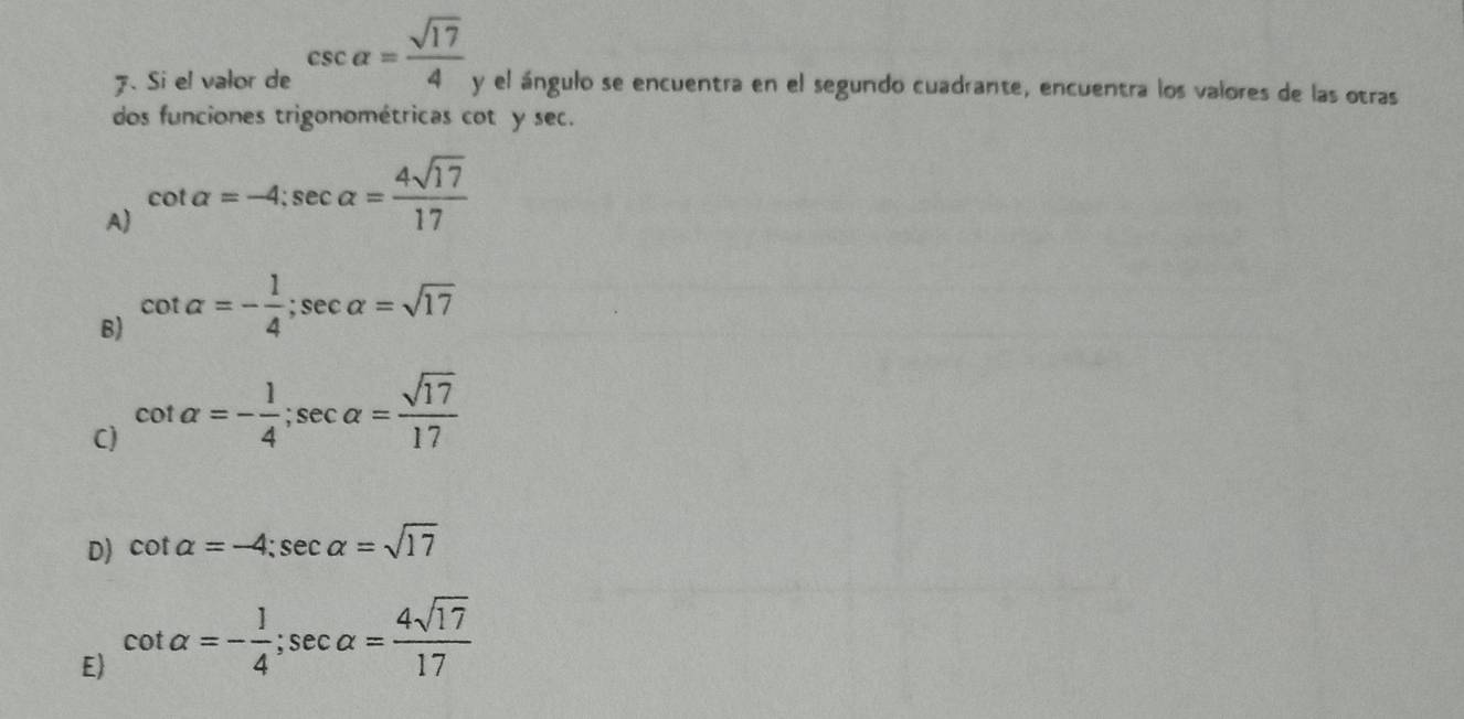 Si el valor de csc alpha = sqrt(17)/4  y el ángulo se encuentra en el segundo cuadrante, encuentra los valores de las otras
dos funciones trigonométricas cot y sec.
A cot alpha =-4; sec alpha = 4sqrt(17)/17 
B) cot alpha =- 1/4 ; sec alpha =sqrt(17)
C) cot alpha =- 1/4 ; sec alpha = sqrt(17)/17 
D) cot alpha =-4; sec alpha =sqrt(17)
E cot alpha =- 1/4 ; sec alpha = 4sqrt(17)/17 