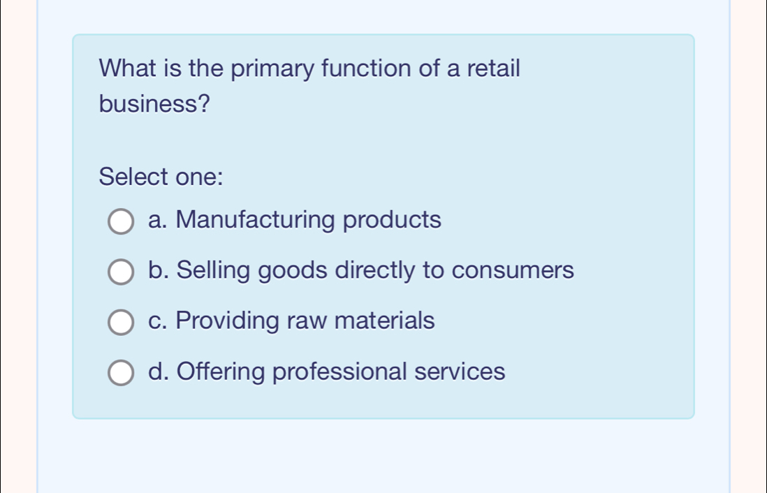 What is the primary function of a retail
business?
Select one:
a. Manufacturing products
b. Selling goods directly to consumers
c. Providing raw materials
d. Offering professional services