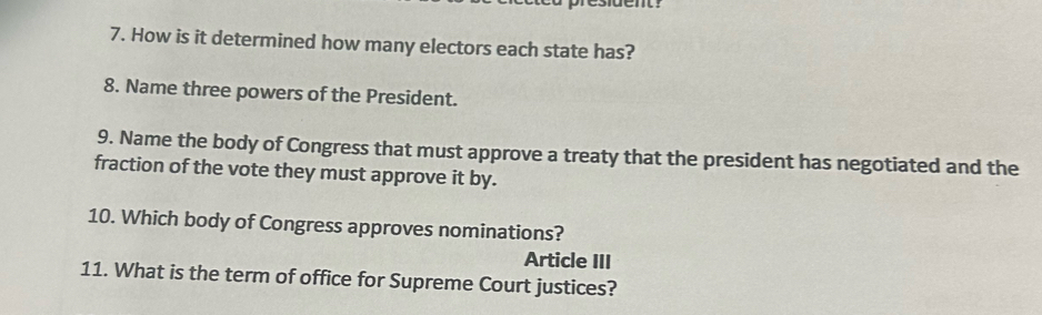 How is it determined how many electors each state has? 
8. Name three powers of the President. 
9. Name the body of Congress that must approve a treaty that the president has negotiated and the 
fraction of the vote they must approve it by. 
10. Which body of Congress approves nominations? 
Article III 
11. What is the term of office for Supreme Court justices?