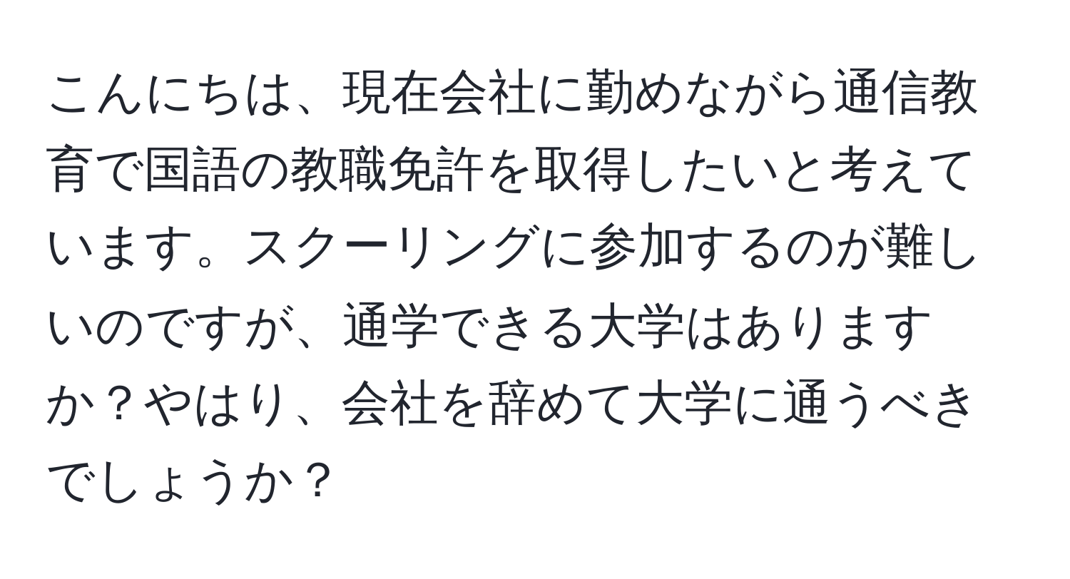 こんにちは、現在会社に勤めながら通信教育で国語の教職免許を取得したいと考えています。スクーリングに参加するのが難しいのですが、通学できる大学はありますか？やはり、会社を辞めて大学に通うべきでしょうか？