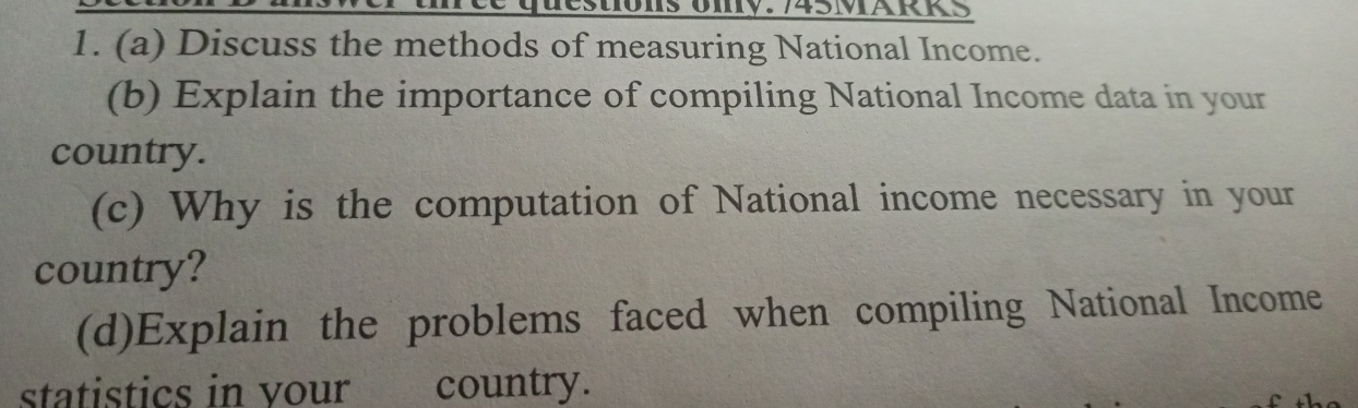 estions Uny. 745MÄRKS 
1. (a) Discuss the methods of measuring National Income. 
(b) Explain the importance of compiling National Income data in your 
country. 
(c) Why is the computation of National income necessary in your 
country? 
(d)Explain the problems faced when compiling National Income 
statistics in your country.