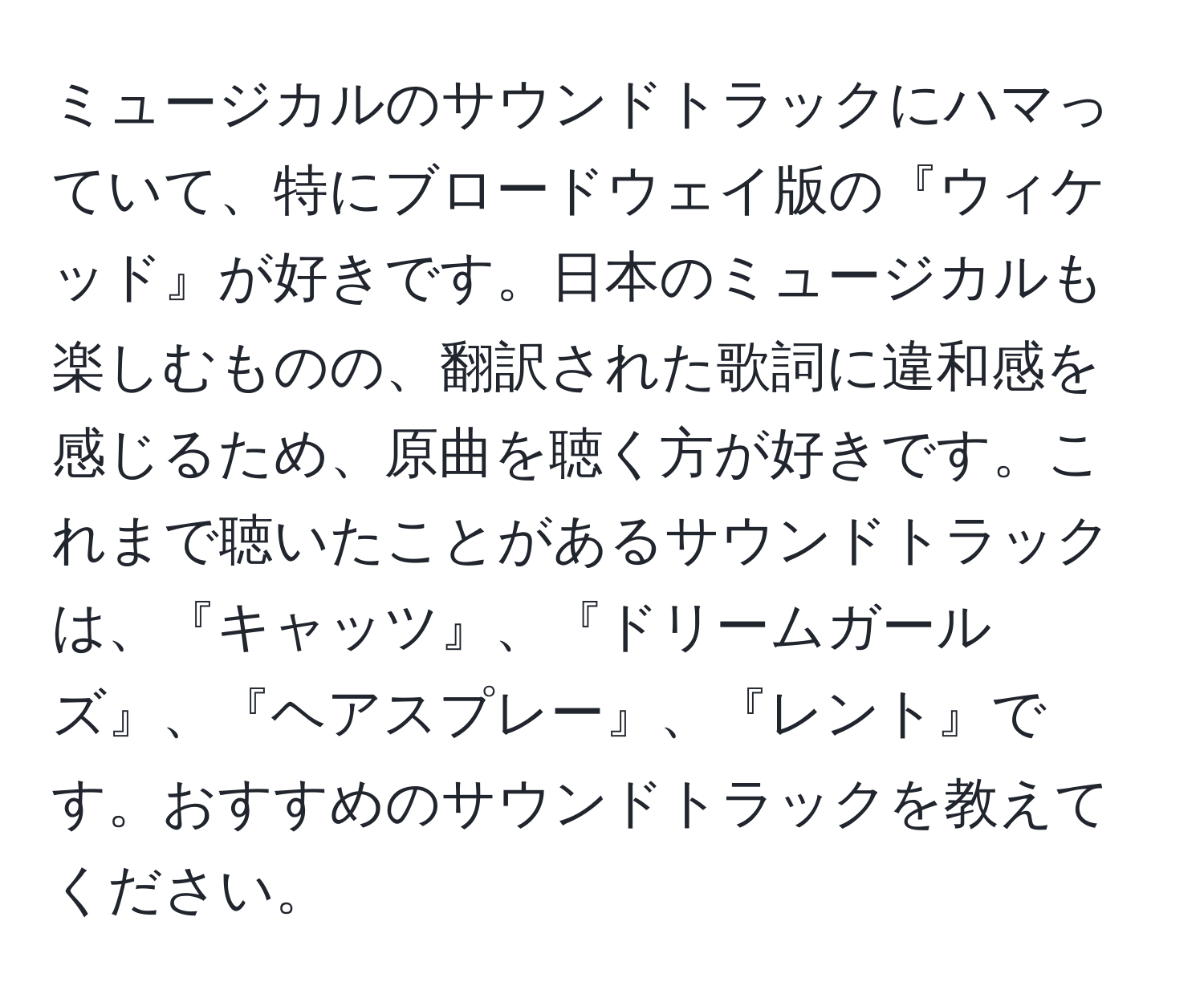 ミュージカルのサウンドトラックにハマっていて、特にブロードウェイ版の『ウィケッド』が好きです。日本のミュージカルも楽しむものの、翻訳された歌詞に違和感を感じるため、原曲を聴く方が好きです。これまで聴いたことがあるサウンドトラックは、『キャッツ』、『ドリームガールズ』、『ヘアスプレー』、『レント』です。おすすめのサウンドトラックを教えてください。