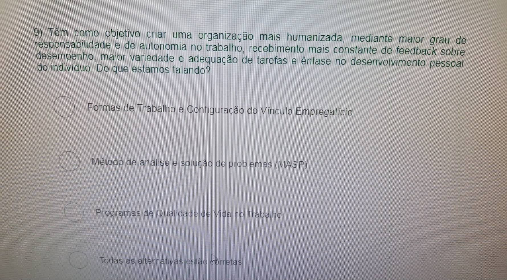 Têm como objetivo criar uma organização mais humanizada, mediante maior grau de
responsabilidade e de autonomia no trabalho, recebimento mais constante de feedback sobre
desempenho, maior variedade e adequação de tarefas e ênfase no desenvolvimento pessoal
do indivíduo. Do que estamos falando?
Formas de Trabalho e Configuração do Vínculo Empregatício
Método de análise e solução de problemas (MASP)
Programas de Qualidade de Vida no Trabalho
Todas as alternativas estão corretas