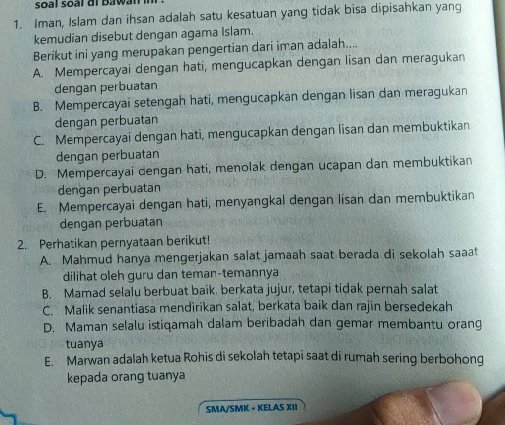 soal soal di bawan !
1. Iman, Islam dan ihsan adalah satu kesatuan yang tidak bisa dipisahkan yang
kemudian disebut dengan agama Islam.
Berikut ini yang merupakan pengertian dari iman adalah....
A. Mempercayai dengan hati, mengucapkan dengan lisan dan meragukan
dengan perbuatan
B. Mempercayai setengah hati, mengucapkan dengan lisan dan meragukan
dengan perbuatan
C. Mempercayai dengan hati, mengucapkan dengan lisan dan membuktikan
dengan perbuatan
D. Mempercayai dengan hati, menolak dengan ucapan dan membuktikan
dengan perbuatan
E. Mempercayai dengan hati, menyangkal dengan lisan dan membuktikan
dengan perbuatan
2. Perhatikan pernyataan berikut!
A. Mahmud hanya mengerjakan salat jamaah saat berada di sekolah saaat
dilihat oleh guru dan teman-temannya
B. Mamad selalu berbuat baik, berkata jujur, tetapi tidak pernah salat
C. Malik senantiasa mendirikan salat, berkata baik dan rajin bersedekah
D. Maman selalu istiqamah dalam beribadah dan gemar membantu orang
tuanya
E. Marwan adalah ketua Rohis di sekolah tetapi saat di rumah sering berbohong
kepada orang tuanya
SMA/SMK - KELAS XII