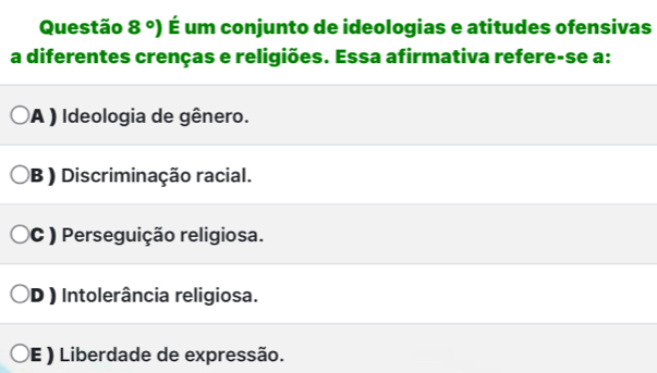 Questão 8°) É um conjunto de ideologias e atitudes ofensivas
a diferentes crenças e religiões. Essa afirmativa refere-se a:
A ) Ideologia de gênero.
B ) Discriminação racial.
C ) Perseguição religiosa.
D ) Intolerância religiosa.
E ) Liberdade de expressão.