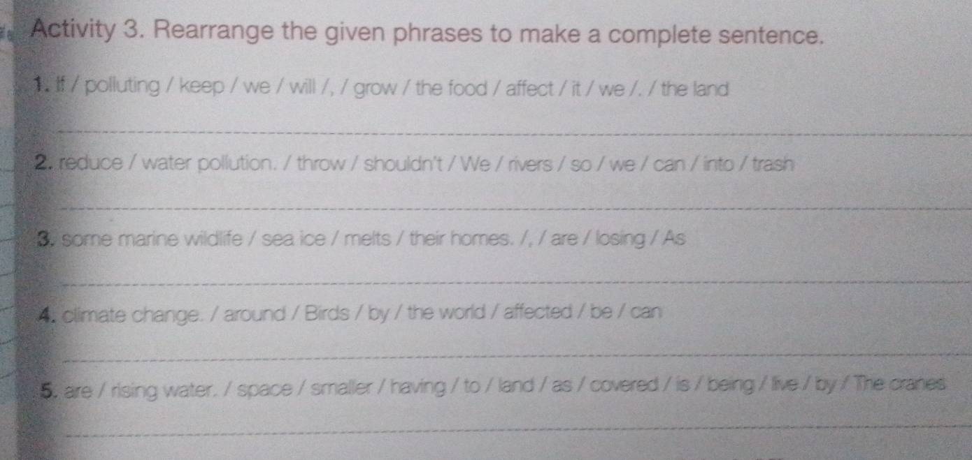 Activity 3. Rearrange the given phrases to make a complete sentence. 
if / polluting / keep / we / will /, / grow / the food / affect / it / we /. / the land 
_ 
2. reduce / water pollution. / throw / shouldn't / We / rivers / so / we / can / into / trash 
_ 
s some marine wildlife / sea ice / melts / their homes. /, / are / losing / As 
_ 
4. climate change. / around / Birds / by / the world / affected / be / can 
_ 
5, are / rising water. / space / smaller / having / to / land / as / covered / is / being / live / by / The cranes 
_