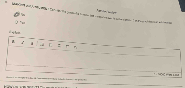 Activity Preview
. MAKING AN ARGUMENT Consider the graph of a function that is negative over its entire domain. Can the graph have an x-intercept?
No
Yes
Explain.
B I u i T^2 T_s
0 / 10000 Word Limit
Algelbra 1: 3033=Chapter 3=Section 3.2: Characteristica of Functiane=Sertian 3.2: Practive (1 - 39)= Question #18
HOW DO YOU SEF I T T g