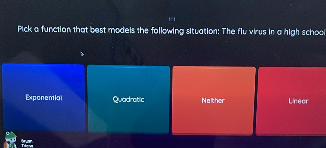 Pick a function that best models the following situation: The flu virus in a high school
Exponential Quadratic Neither Linear
Bryan
Triana