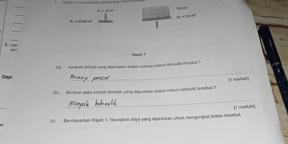 Rajah 1 menunjukkan operasi bagi sistem hidrau 
_ 
Beban
F_1=20N
_
A_2=3.5m^2
_
A_1=0.04m^2
_ 
_ 
2. Lak 
pa( 
Rajah 1 
(a) Apakah prinsip yang digunakan dalam operasi sistem hidraulik tersebut ? 
Dayε 
_ 
[1 markah] 
(b) Berikan satu contoh bendalir yang digunakan dalam sistem hidraulik tersebut ? 
_ 
_ 
[1 markah] 
(c) Berdasarkan Rajah 1, hitungkan daya yang diperlukan untuk mengangkat beban tersebut. 
er