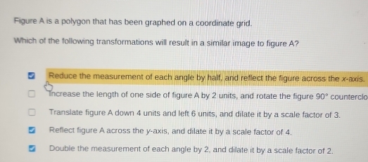 Figure A is a polygon that has been graphed on a coordinate grid.
Which of the following transformations will result in a similar image to figure A?
Reduce the measurement of each angle by half, and reflect the figure across the x-axis.
Increase the length of one side of figure A by 2 units, and rotate the figure 90° counterclo
Translate figure A down 4 units and left 6 units, and dilate it by a scale factor of 3.
Reflect figure A across the y-axis, and dilate it by a scale factor of 4.
Double the measurement of each angle by 2, and dilate it by a scale factor of 2.