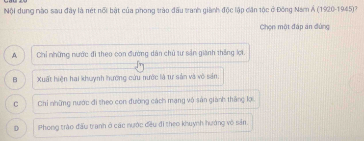 Nội dung nào sau đây là nét nối bật của phong trào đấu tranh giành độc lập dân tộc ở Đông Nam Á (1920-1945)?
Chọn một đáp án đúng
A Chỉ những nước đi theo con đường dân chú tư sản giành thăng lợi.
B Xuất hiện hai khuynh hướng cứu nước là tư sản và vô sản.
C Chỉ những nước đi theo con đường cách mạng vô sản giành thăng lợi.
D Phong trào đấu tranh ở các nước đều đi theo khuynh hướng vô sản.