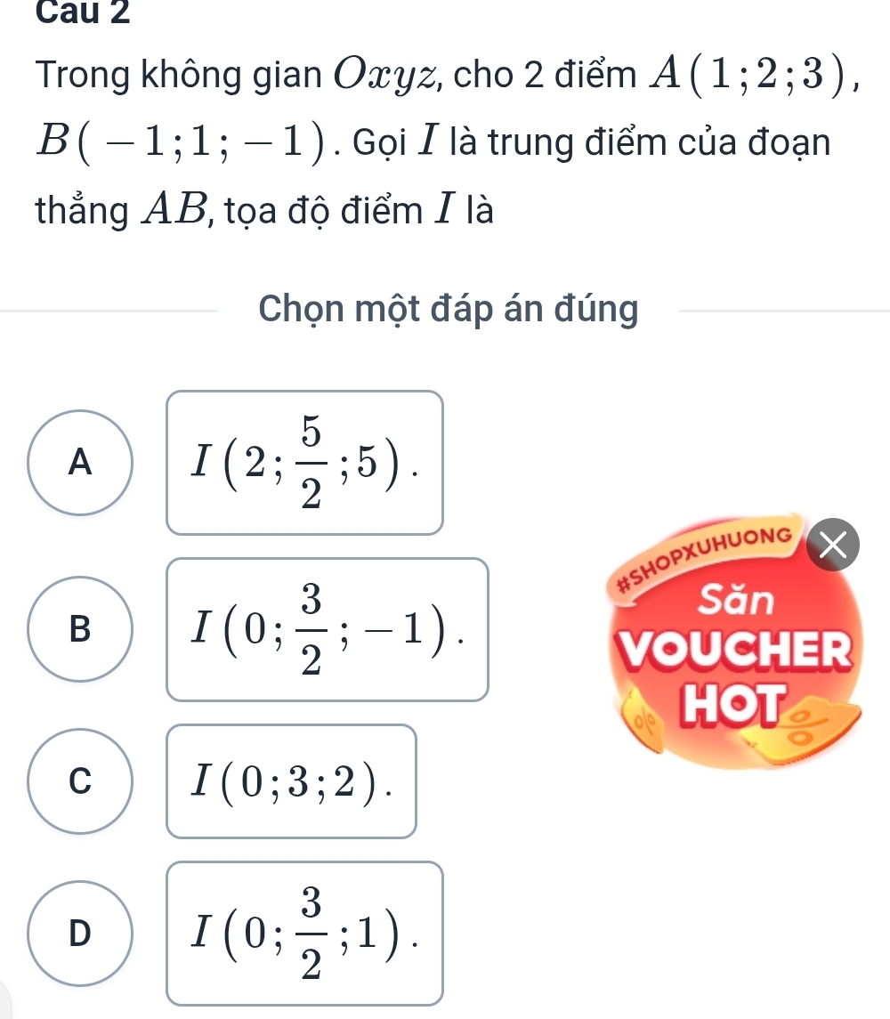 Cau 2
Trong không gian Oxyz, cho 2 điểm A(1;2;3),
B(-1;1;-1). Gọi I là trung điểm của đoạn
thẳng AB, tọa độ điểm I là
Chọn một đáp án đúng
A I(2; 5/2 ;5). 
#SHOPXUHUONG
X
B I(0; 3/2 ;-1). 
Săn
VOUCHER
HOT
C I(0;3;2).
D I(0; 3/2 ;1).