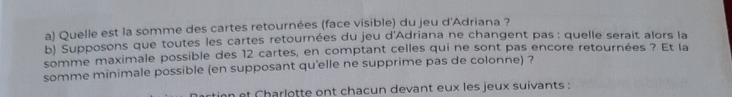 Quelle est la somme des cartes retournées (face visible) du jeu d'Adriana ? 
b) Supposons que toutes les cartes retournées du jeu d'Adriana ne changent pas: quelle serait alors la 
somme maximale possible des 12 cartes, en comptant celles qui ne sont pas encore retournées ? Et la 
somme minimale possible (en supposant qu'elle ne supprime pas de colonne) ? 
tion et Charlotte ont chacun devant eux les jeux suivants :