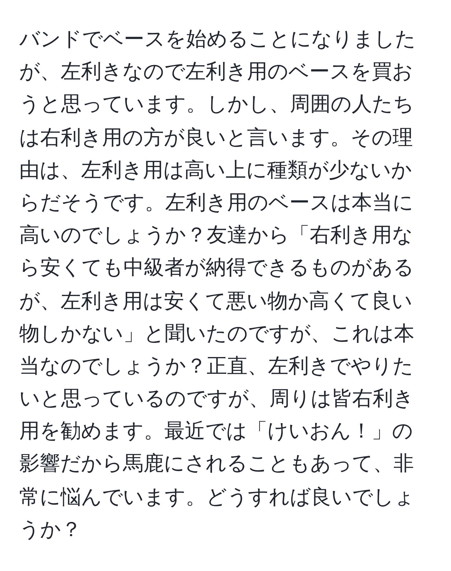 バンドでベースを始めることになりましたが、左利きなので左利き用のベースを買おうと思っています。しかし、周囲の人たちは右利き用の方が良いと言います。その理由は、左利き用は高い上に種類が少ないからだそうです。左利き用のベースは本当に高いのでしょうか？友達から「右利き用なら安くても中級者が納得できるものがあるが、左利き用は安くて悪い物か高くて良い物しかない」と聞いたのですが、これは本当なのでしょうか？正直、左利きでやりたいと思っているのですが、周りは皆右利き用を勧めます。最近では「けいおん！」の影響だから馬鹿にされることもあって、非常に悩んでいます。どうすれば良いでしょうか？