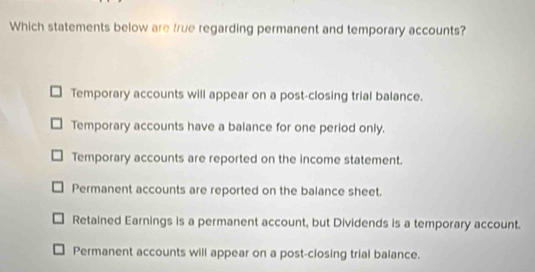 Which statements below are frue regarding permanent and temporary accounts?
Temporary accounts will appear on a post-closing trial balance.
Temporary accounts have a balance for one period only.
Temporary accounts are reported on the income statement.
Permanent accounts are reported on the balance sheet.
Retained Earnings is a permanent account, but Dividends is a temporary account.
Permanent accounts will appear on a post-closing trial balance.