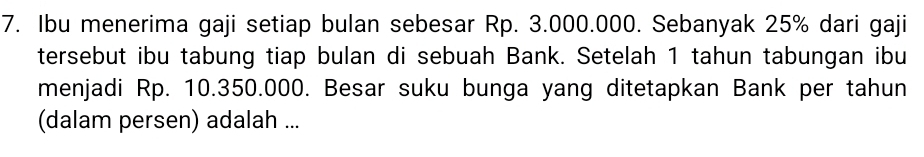 Ibu menerima gaji setiap bulan sebesar Rp. 3.000.000. Sebanyak 25% dari gaji 
tersebut ibu tabung tiap bulan di sebuah Bank. Setelah 1 tahun tabungan ibu 
menjadi Rp. 10.350.000. Besar suku bunga yang ditetapkan Bank per tahun 
(dalam persen) adalah ...