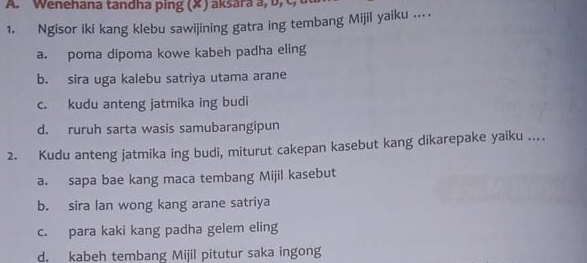 Wenehana tandha ping (X ) aksara a, b , c 
1. Ngisor iki kang klebu sawijining gatra ing tembang Mijil yaiku ...
a. poma dipoma kowe kabeh padha eling
b. sira uga kalebu satriya utama arane
c. kudu anteng jatmika ing budi
d. ruruh sarta wasis samubarangipun
2. Kudu anteng jatmika ing budi, miturut cakepan kasebut kang dikarepake yaiku ...
a. sapa bae kang maca tembang Mijil kasebut
b. sira lan wong kang arane satriya
c. para kaki kang padha gelem eling
d. kabeh tembang Mijil pitutur saka ingong