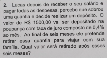 Lucas depois de receber o seu salário e 
pagar todas as despesas, percebe que sobrou 
uma quantia e decide realizar um depósito. O 
valor de R$ 1500,00 vai ser depositado na 
poupança com taxa de juro composto de 0,4%
ao mês. Ao final de seis meses ele pretende 
retirar essa quantia para viajar com sua 
família. Qual valor será retirado após esses 
seis meses?