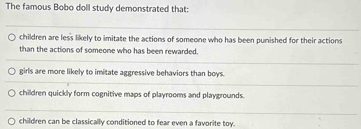 The famous Bobo doll study demonstrated that:
children are less likely to imitate the actions of someone who has been punished for their actions
than the actions of someone who has been rewarded.
girls are more likely to imitate aggressive behaviors than boys.
children quickly form cognitive maps of playrooms and playgrounds.
children can be classically conditioned to fear even a favorite toy.