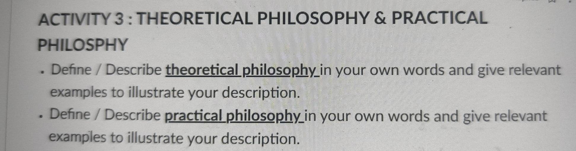 ACTIVITY 3 : THEORETICAL PHILOSOPHY & PRACTICAL 
PHILOSPHY 
. Define / Describe theoretical philosophy in your own words and give relevant 
examples to illustrate your description. 
I Define / Describe practical philosophy in your own words and give relevant 
examples to illustrate your description.