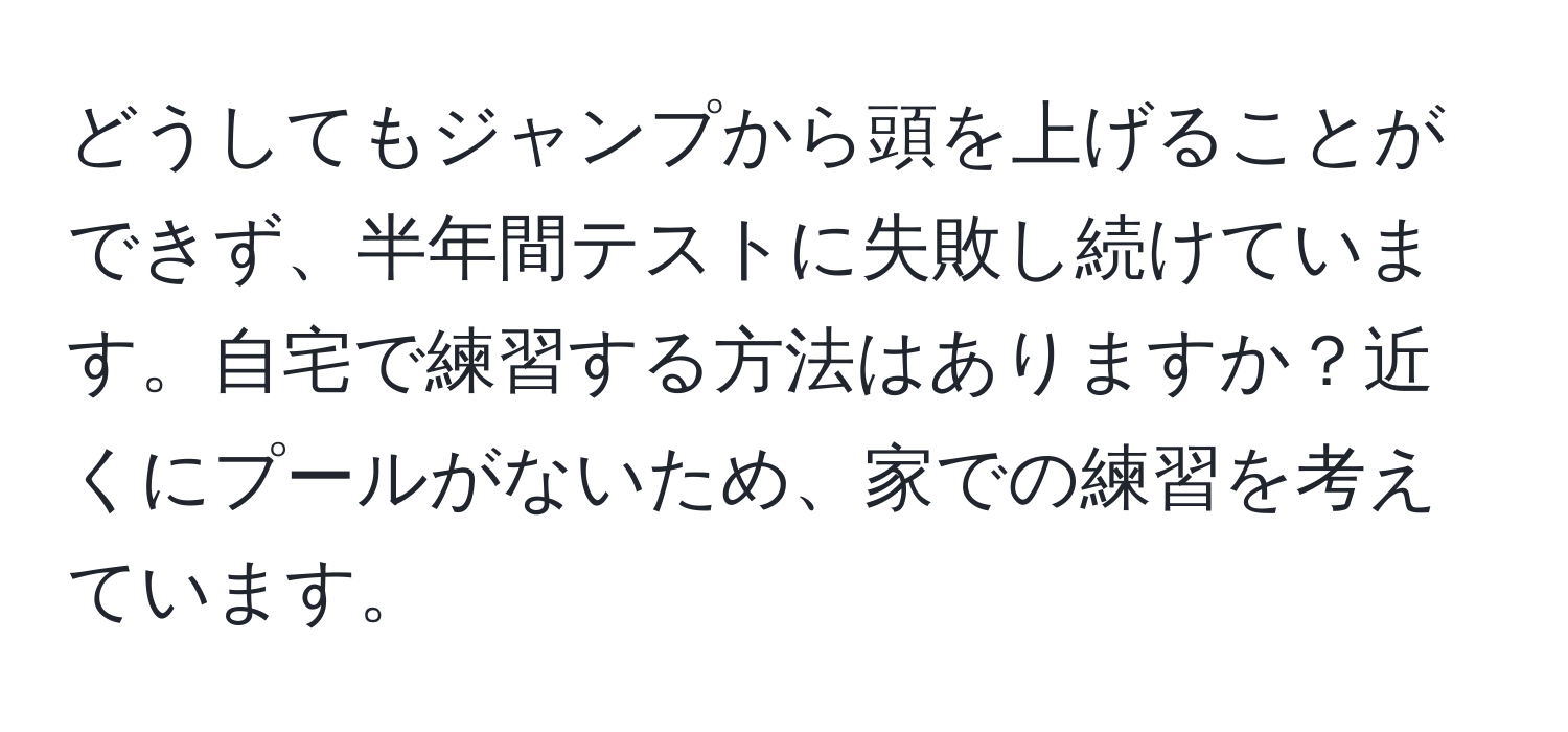 どうしてもジャンプから頭を上げることができず、半年間テストに失敗し続けています。自宅で練習する方法はありますか？近くにプールがないため、家での練習を考えています。