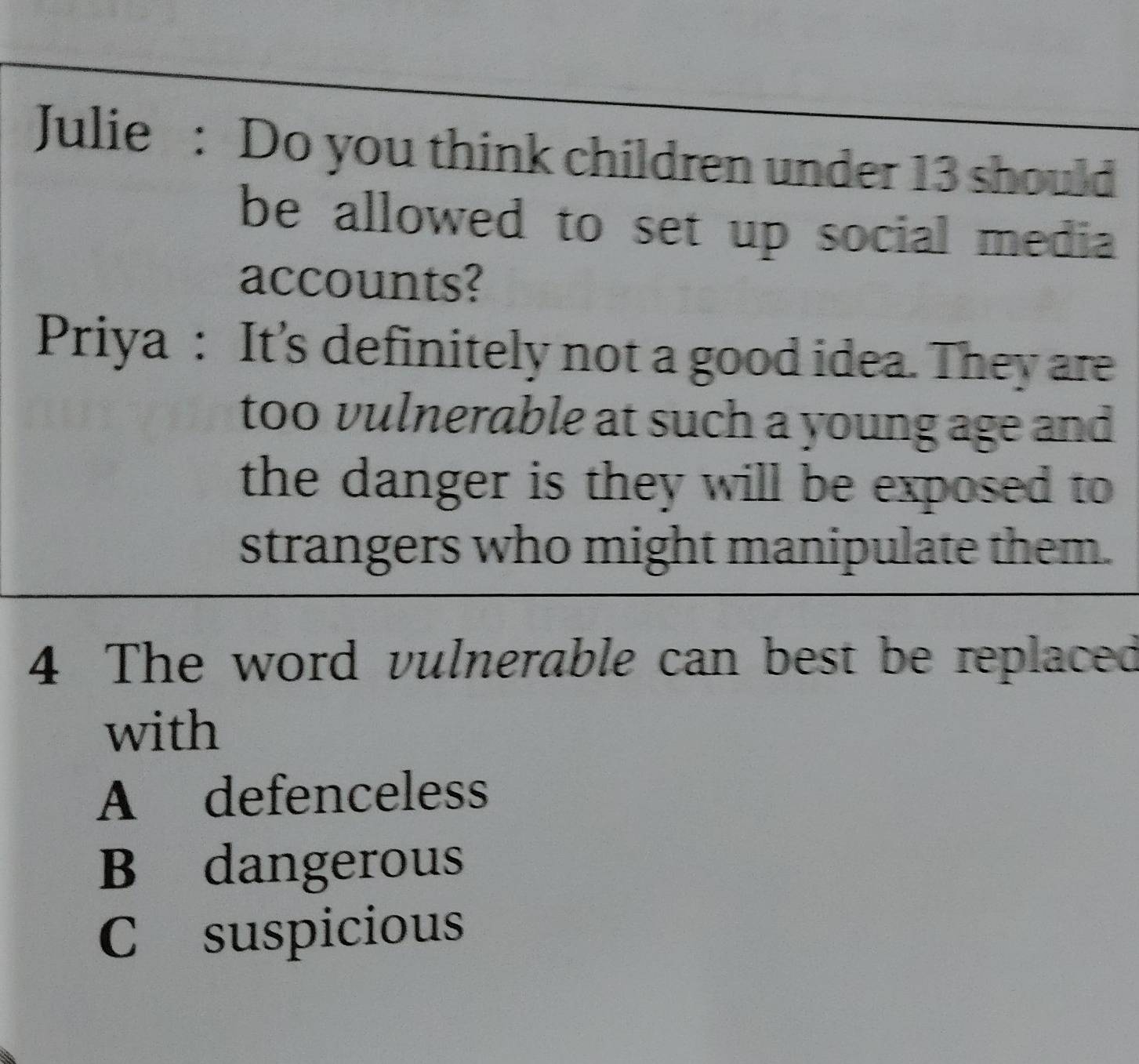 Julie : Do you think children under 13 should
be allowed to set up social media 
accounts?
Priya : It’s definitely not a good idea. They are
too vulnerable at such a young age and
the danger is they will be exposed to 
strangers who might manipulate them.
4 The word vulnerable can best be replaced
with
A defenceless
B dangerous
C suspicious