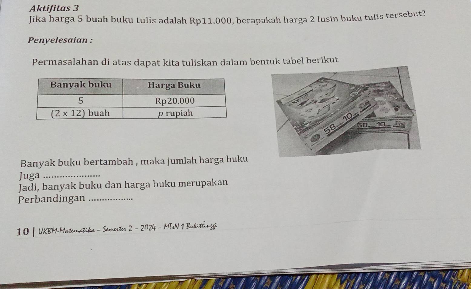 Aktifitas 3
Jika harga 5 buah buku tulis adalah Rp11.000, berapakah harga 2 lusin buku tulis tersebut?
Penyelesaian :
Permasalahan di atas dapat kita tuliskan dalam bentuk tabel berikut
Banyak buku bertambah , maka jumlah harga buku
Juga_
Jadi, banyak buku dan harga buku merupakan
Perbandingan_
10 | UKBM-Matematika - Semester 2 - 2024 - MTsN 1 Bukitinggi