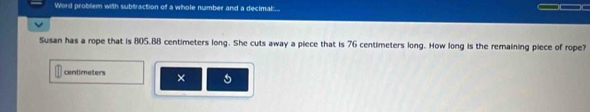 Word problem with subtraction of a whole number and a decimal:... 
Susan has a rope that is 805.88 centimeters long. She cuts away a piece that is 76 centimeters long. How long is the remaining piece of rope?
centimeters ×