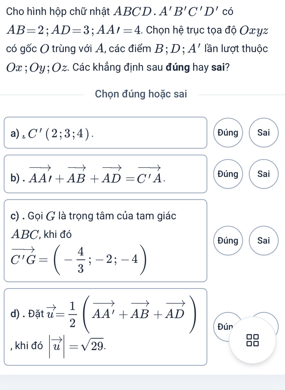 Cho hình hộp chữ nhật ABCD. A'B'C'D'c'
AB=2; AD=3; AA'=4 :. Chọn hệ trục tọa độ Oxyz
có gốc O trùng với A, các điểm B; D; A' lần lượt thuộc
Ox; Oy; Oz. Các khẳng định sau đúng hay sai? 
Chọn đúng hoặc sai 
a) . C'(2;3;4). Đúng Sai 
b) . vector AAI+vector AB+vector AD=vector C'A. 
Đúng Sai 
c) . Gọi G là trọng tâm của tam giác
ABC, khi đó 
Đúng Sai
vector C'G=(- 4/3 ;-2;-4)
d) . Đặt vector u= 1/2 (vector AA'+vector AB+vector AD) Đún 
, khi đó |vector u|=sqrt(29).