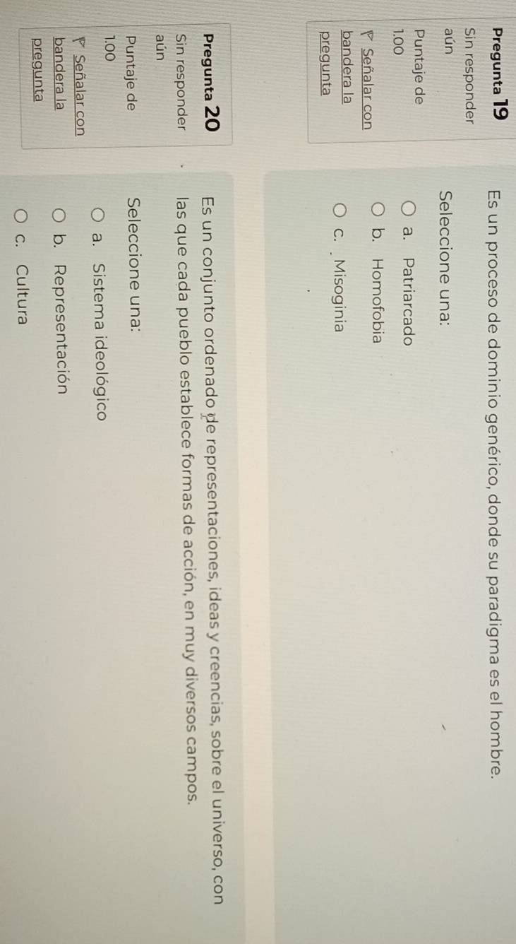 Pregunta 19 Es un proceso de dominio genérico, donde su paradigma es el hombre.
Sin responder
aún Seleccione una:
Puntaje de
a. Patriarcado
1.00
b. Homofobia
◤ Señalar con
bandera la
c. Misoginia
pregunta
Pregunta 20 Es un conjunto ordenado de representaciones, ideas y creencias, sobre el universo, con
Sin responder las que cada pueblo establece formas de acción, en muy diversos campos.
aún
Puntaje de Seleccione una:
1.00
a. Sistema ideológico
Señalar con
bandera la b. Representación
pregunta
c. Cultura