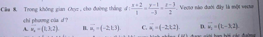 Trong không gian Oxyz , cho đường thắng d :  (x+2)/1 = (y-1)/-3 = (z-3)/2 . Vectơ nào dưới đây là một vectơ
chi phương của d ?
A. vector u_4=(1;3;2). B. vector u_3=(-2;1;3). C. vector u_1=(-2;1;2). D. vector u_2=(1;-3;2). 
ng (H) được giới ban bởi các đường