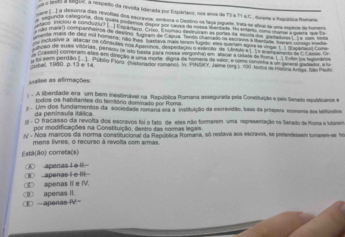 texto a seguir, a respeito da revolta liderada por Espártaco, nos anos de 73 a 71 a.C., durane a República Romana
sre  ) a desonra das revoltas dos escravos; embora o Destino os faça joguete, trata se vidnal de uma espécie de homena
egunda categoria, dos quaia podemos dispor por cnlsa de noss ' 'eru''  s a st pal de uma espécie de tonga
raco iniciou o condurziu? I. Esportaco, Crixo, Enomnu de truiram en portas de eicaar, como chimar a quer aar a En
não maist) companheiros de destino fugiram de Cápua. Tendo chamado os escravos anoragãoaderem com do medra
mente mais de dez mil homens; não lhos' bastava mais terom fugido: eles queriam agora a va ere onnacol Coma
inclusivo a atacar os consules nos Apeninos, despedaçou o exército de Lêntulo e1. Lo scamo va o dec casse'o
moso de suas vitórias, pensou (e isto basta para nossa vergonha) em atacar a cidade de Rom''' Em los legieeános
e Grasso) correram eles em direção a uma morte digna de homens de valor, e como convinha a um general madiader, a lu
u foi sem perdão (...). Públio Floro (historiador romano). In: PINSKY, Jaime (org.). 100 textos de História Anóga. São Paulo
Global, 1980. p.13 e 14.
Ansalise as afirmações:
A liberdade era um bem inestimável na República Romana assegurada pela Constituição e pelo Senado republicanos a
todos os habitantes do território dominado por Roma.
Um dos fundamentos da sociedade romana era a instituição da escravidão, base da próspera economia dos latifúndios
da península itálica.
- O fracasso da revolta dos escravos foi o fato de eles não formarem uma representação no Senado de Roma e lutarem
por modificações na Constituição, dentro das normas legais.
V - Nos marcos da norma constitucional da República Romana, só restava aos escravos, se pretendessem tomarem-se ho
mens livres, o recurso à revolta com armas.
Está(ão) correta(s)
④ apenas I e ll.-
apenas I e III.
_ apenas II e IV.
⑩ apenas II.
Œ apenas IV.